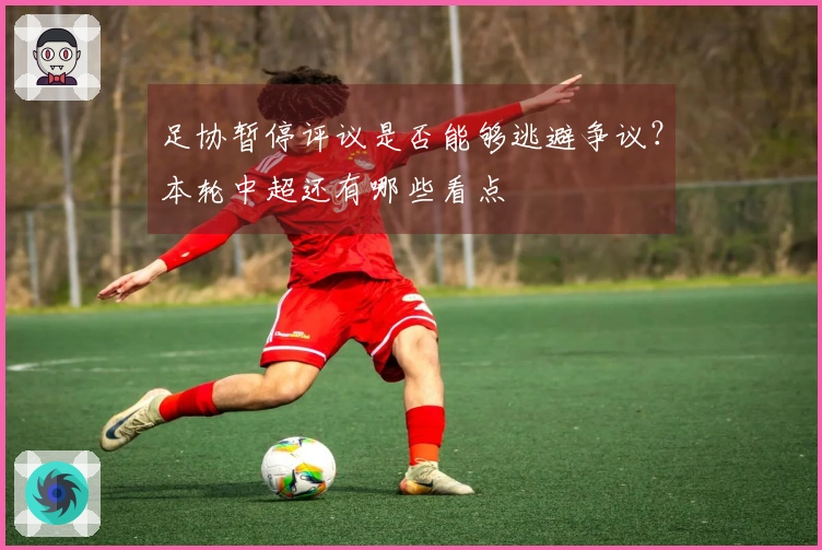 足协暂停评议是否能够逃避争议？本轮中超还有哪些看点