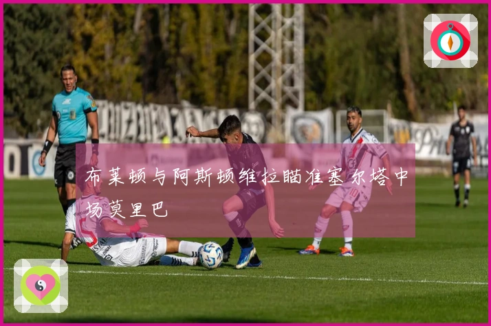 布莱顿与阿斯顿维拉瞄准塞尔塔中场莫里巴