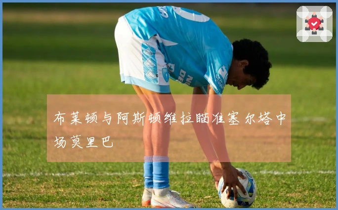 布莱顿与阿斯顿维拉瞄准塞尔塔中场莫里巴